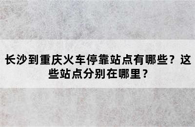 长沙到重庆火车停靠站点有哪些？这些站点分别在哪里？