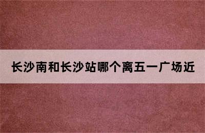 长沙南和长沙站哪个离五一广场近