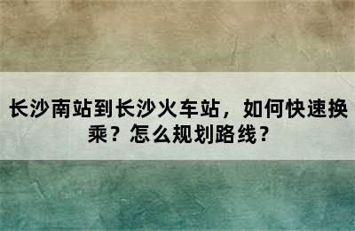 长沙南站到长沙火车站，如何快速换乘？怎么规划路线？