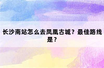 长沙南站怎么去凤凰古城？最佳路线是？