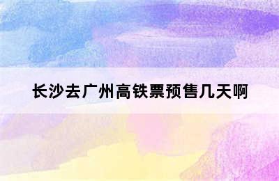 长沙去广州高铁票预售几天啊