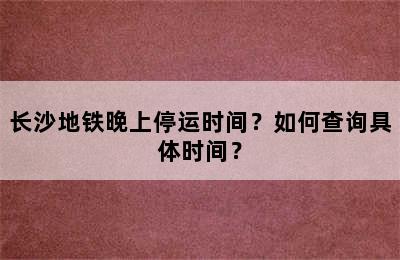 长沙地铁晚上停运时间？如何查询具体时间？