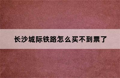 长沙城际铁路怎么买不到票了