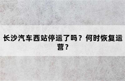 长沙汽车西站停运了吗？何时恢复运营？