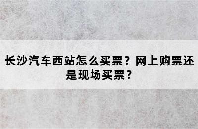 长沙汽车西站怎么买票？网上购票还是现场买票？