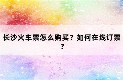 长沙火车票怎么购买？如何在线订票？