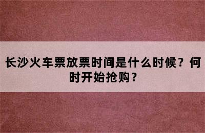 长沙火车票放票时间是什么时候？何时开始抢购？