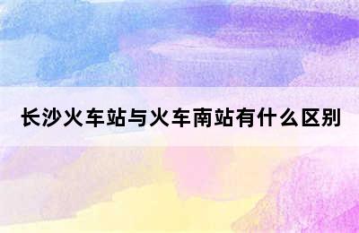 长沙火车站与火车南站有什么区别