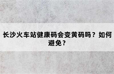 长沙火车站健康码会变黄码吗？如何避免？