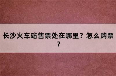 长沙火车站售票处在哪里？怎么购票？