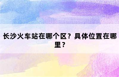 长沙火车站在哪个区？具体位置在哪里？