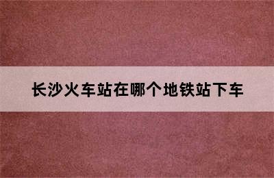 长沙火车站在哪个地铁站下车