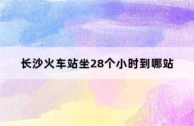 长沙火车站坐28个小时到哪站