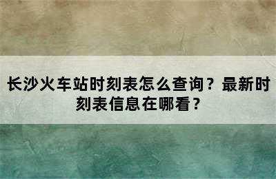 长沙火车站时刻表怎么查询？最新时刻表信息在哪看？