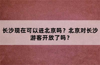 长沙现在可以进北京吗？北京对长沙游客开放了吗？