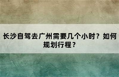 长沙自驾去广州需要几个小时？如何规划行程？