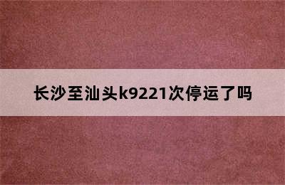 长沙至汕头k9221次停运了吗