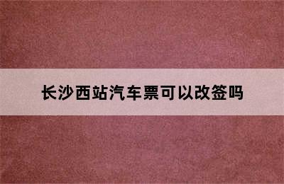 长沙西站汽车票可以改签吗