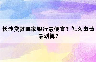 长沙贷款哪家银行最便宜？怎么申请最划算？