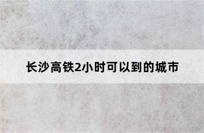 长沙高铁2小时可以到的城市