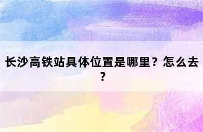 长沙高铁站具体位置是哪里？怎么去？