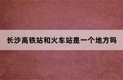 长沙高铁站和火车站是一个地方吗