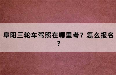 阜阳三轮车驾照在哪里考？怎么报名？