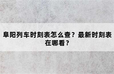 阜阳列车时刻表怎么查？最新时刻表在哪看？