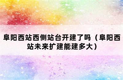 阜阳西站西侧站台开建了吗（阜阳西站未来扩建能建多大）