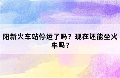 阳新火车站停运了吗？现在还能坐火车吗？