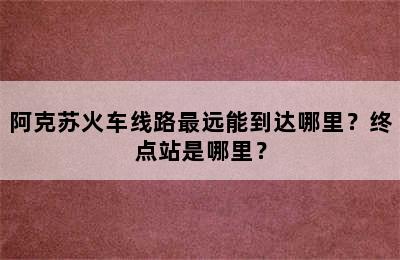 阿克苏火车线路最远能到达哪里？终点站是哪里？