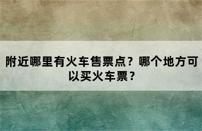 附近哪里有火车售票点？哪个地方可以买火车票？