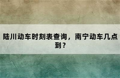 陆川动车时刻表查询，南宁动车几点到？
