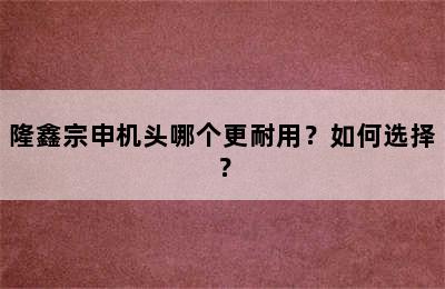 隆鑫宗申机头哪个更耐用？如何选择？