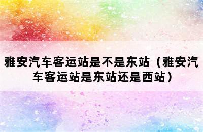 雅安汽车客运站是不是东站（雅安汽车客运站是东站还是西站）