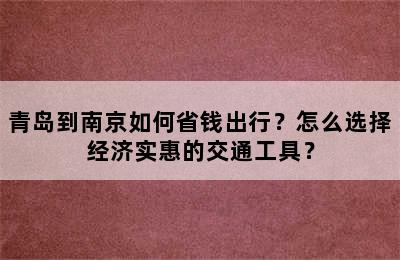 青岛到南京如何省钱出行？怎么选择经济实惠的交通工具？