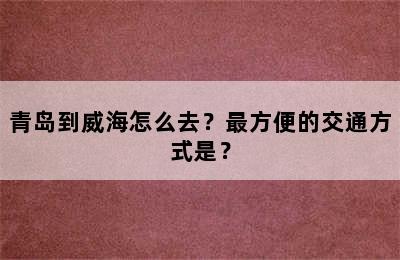 青岛到威海怎么去？最方便的交通方式是？