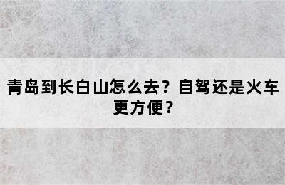 青岛到长白山怎么去？自驾还是火车更方便？