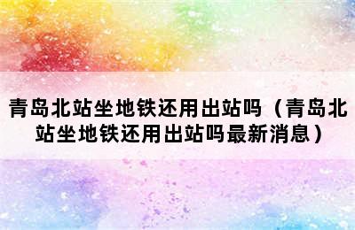 青岛北站坐地铁还用出站吗（青岛北站坐地铁还用出站吗最新消息）