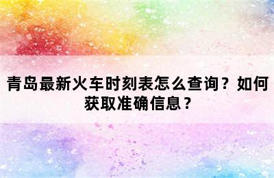 青岛最新火车时刻表怎么查询？如何获取准确信息？