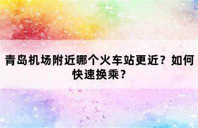 青岛机场附近哪个火车站更近？如何快速换乘？