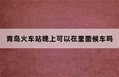 青岛火车站晚上可以在里面候车吗