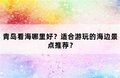 青岛看海哪里好？适合游玩的海边景点推荐？