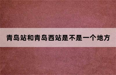 青岛站和青岛西站是不是一个地方