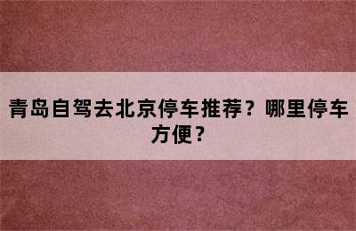 青岛自驾去北京停车推荐？哪里停车方便？