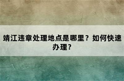 靖江违章处理地点是哪里？如何快速办理？