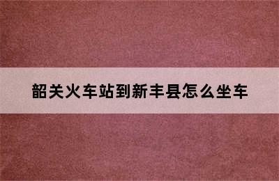 韶关火车站到新丰县怎么坐车