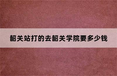 韶关站打的去韶关学院要多少钱