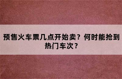 预售火车票几点开始卖？何时能抢到热门车次？