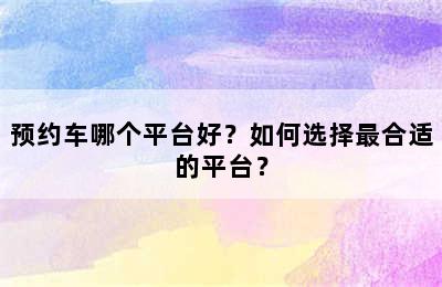 预约车哪个平台好？如何选择最合适的平台？